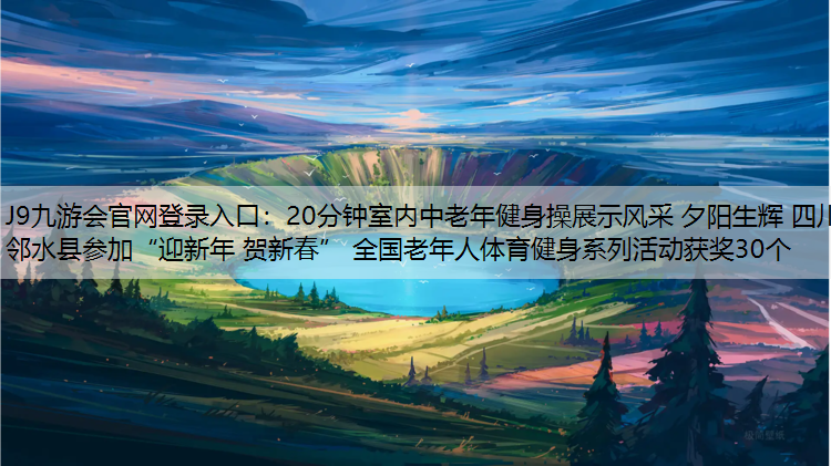 J9九游会官网登录入口：20分钟室内中老年健身操展示风采 夕阳生辉 四川邻水县参加“迎新年 贺新春” 全国老年人体育健身